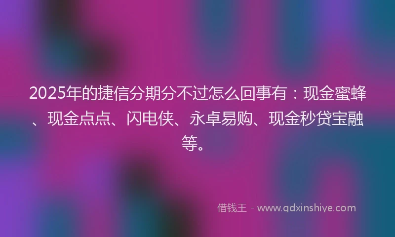 2025年的捷信分期分不过怎么回事有：现金蜜蜂、现金点点、闪电侠、永卓易购、现金秒贷宝融等。