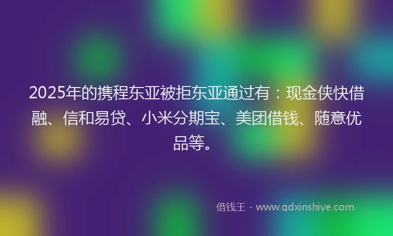 2025年的携程东亚被拒东亚通过有：现金侠快借融、信和易贷、小米分期宝、美团借钱、随意优品等。