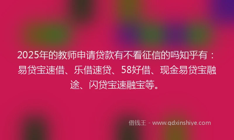 2025年的教师申请贷款有不看征信的吗知乎有：易贷宝速借、乐借速贷、58好借、现金易贷宝融途、闪贷宝速融宝等。