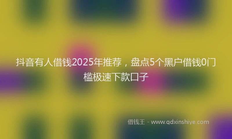 抖音有人借钱2025年推荐，盘点5个黑户借钱0门槛极速下款口子