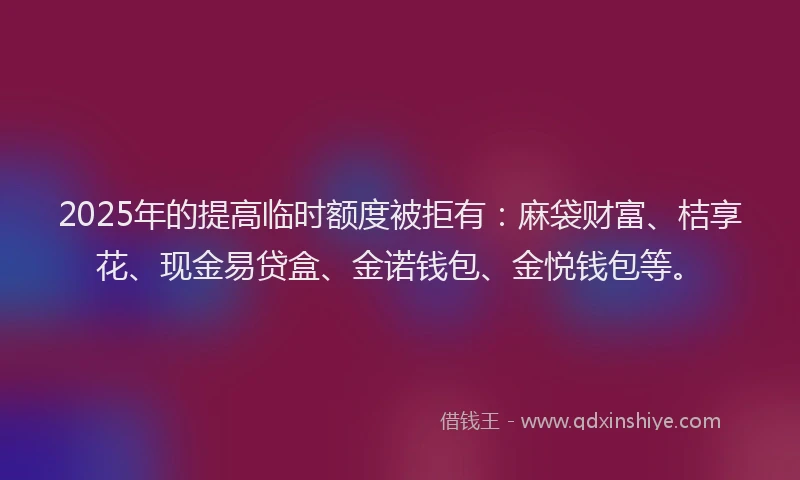 2025年的提高临时额度被拒有：麻袋财富、桔享花、现金易贷盒、金诺钱包、金悦钱包等。