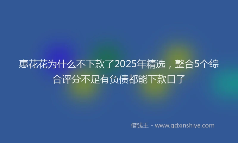 惠花花为什么不下款了2025年精选，整合5个综合评分不足有负债都能下款口子