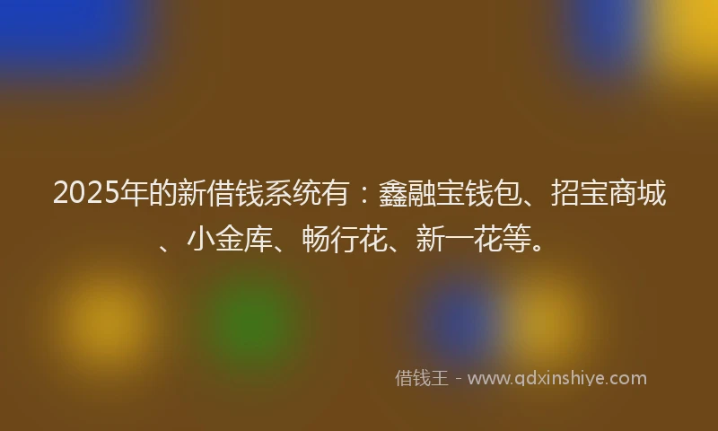 2025年的新借钱系统有：鑫融宝钱包、招宝商城、小金库、畅行花、新一花等。