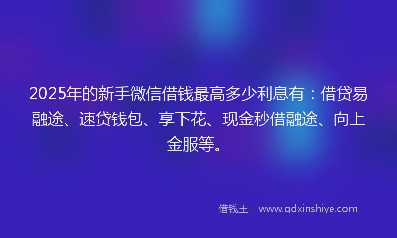 2025年的新手微信借钱最高多少利息有：借贷易融途、速贷钱包、享下花、现金秒借融途、向上金服等。
