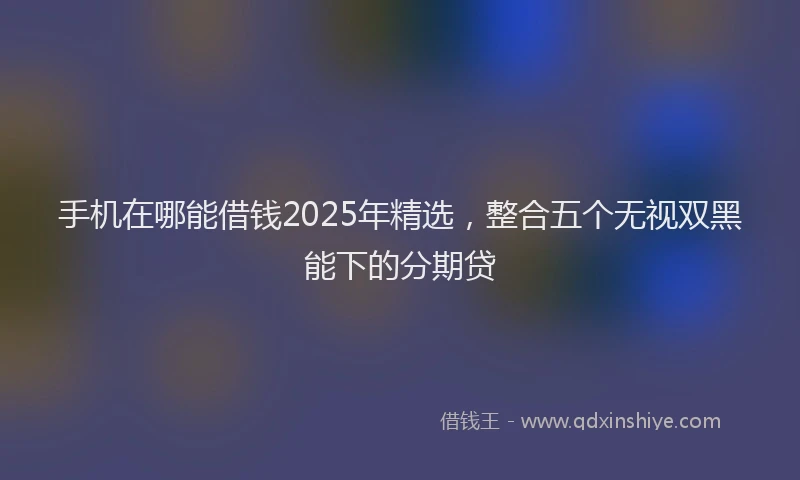 手机在哪能借钱2025年精选，整合五个无视双黑能下的分期贷