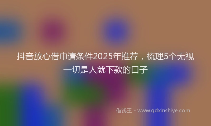 抖音放心借申请条件2025年推荐，梳理5个无视一切是人就下款的口子
