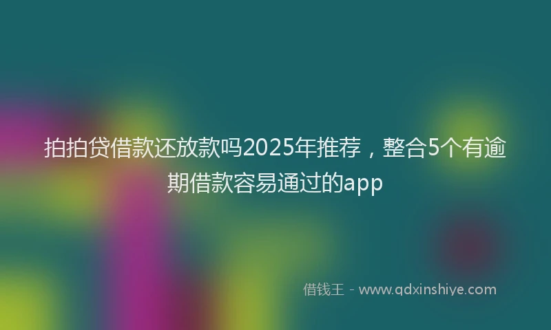 拍拍贷借款还放款吗2025年推荐，整合5个有逾期借款容易通过的app