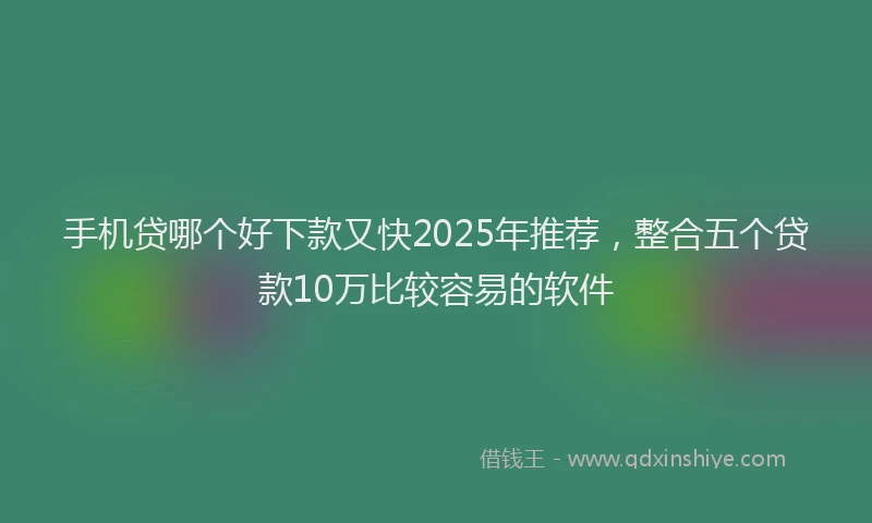 手机贷哪个好下款又快2025年推荐，整合五个贷款10万比较容易的软件