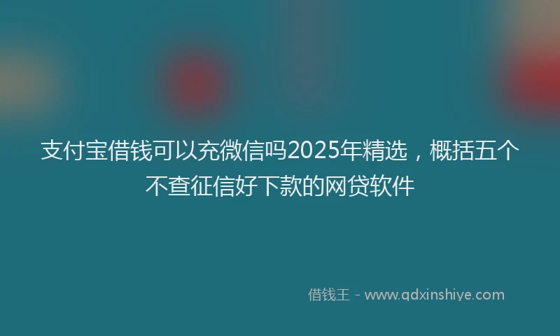 支付宝借钱可以充微信吗2025年精选，概括五个不查征信好下款的网贷软件