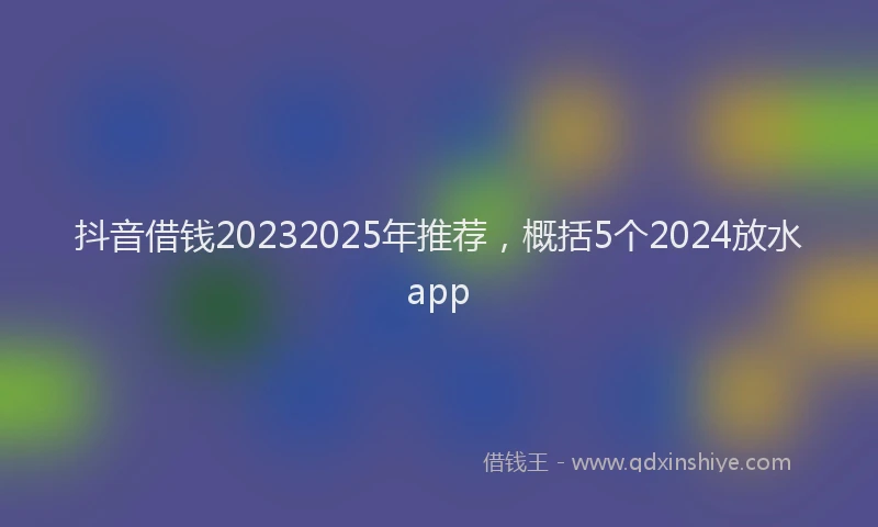 抖音借钱20232025年推荐，概括5个2024放水app