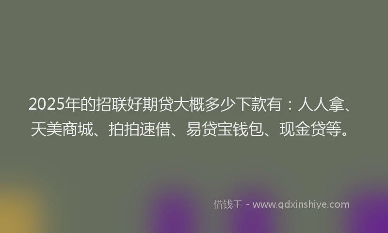 2025年的招联好期贷大概多少下款有：人人拿、天美商城、拍拍速借、易贷宝钱包、现金贷等。