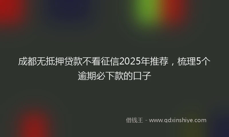 成都无抵押贷款不看征信2025年推荐，梳理5个逾期必下款的口子