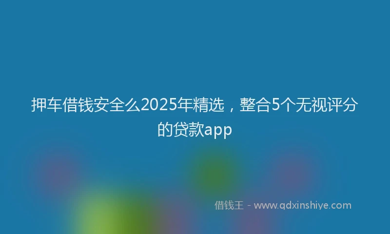 押车借钱安全么2025年精选，整合5个无视评分的贷款app