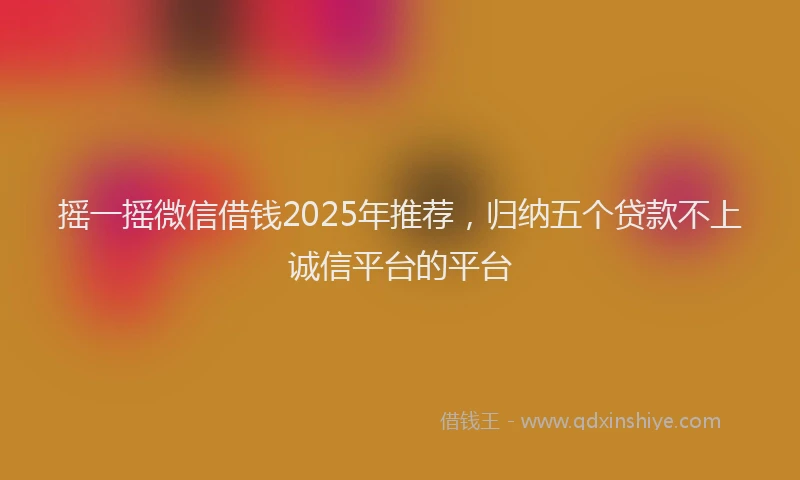 摇一摇微信借钱2025年推荐，归纳五个贷款不上诚信平台的平台