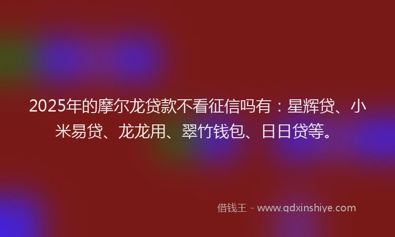 2025年的摩尔龙贷款不看征信吗有：星辉贷、小米易贷、龙龙用、翠竹钱包、日日贷等。