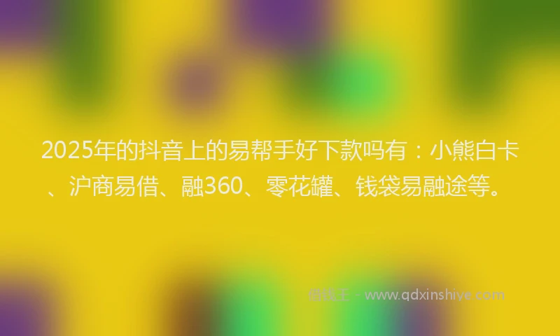 2025年的抖音上的易帮手好下款吗有：小熊白卡、沪商易借、融360、零花罐、钱袋易融途等。