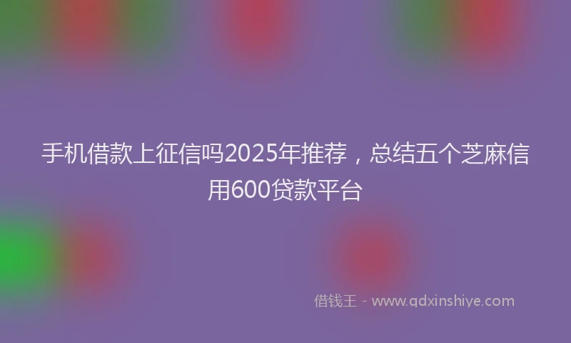 手机借款上征信吗2025年推荐，总结五个芝麻信用600贷款平台