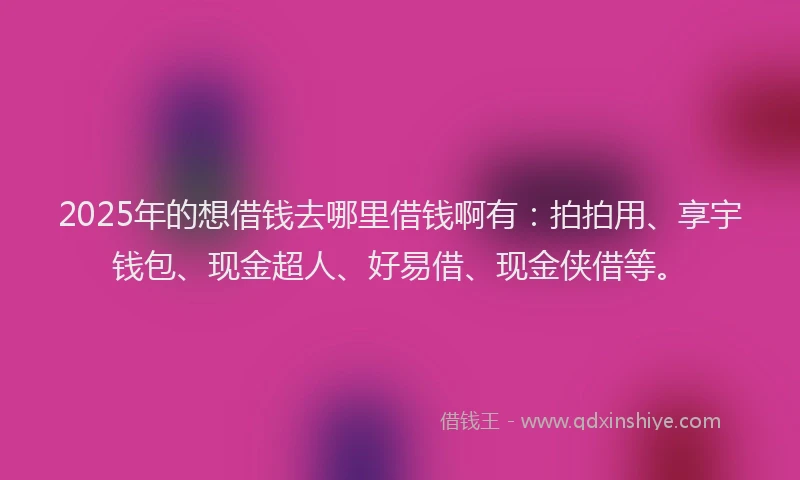 2025年的想借钱去哪里借钱啊有：拍拍用、享宇钱包、现金超人、好易借、现金侠借等。