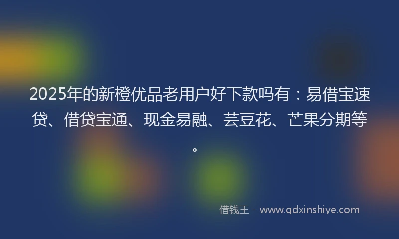 2025年的新橙优品老用户好下款吗有：易借宝速贷、借贷宝通、现金易融、芸豆花、芒果分期等。