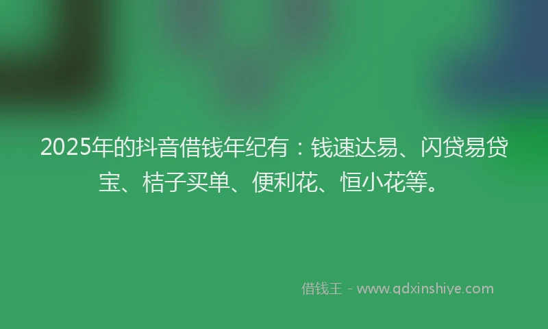 2025年的抖音借钱年纪有：钱速达易、闪贷易贷宝、桔子买单、便利花、恒小花等。