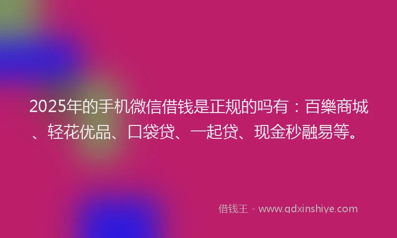 2025年的手机微信借钱是正规的吗有：百樂商城、轻花优品、口袋贷、一起贷、现金秒融易等。