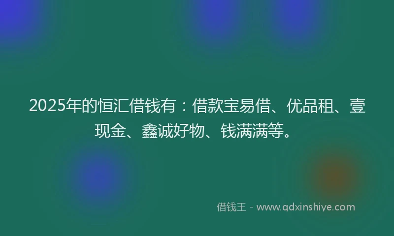 2025年的恒汇借钱有：借款宝易借、优品租、壹现金、鑫诚好物、钱满满等。