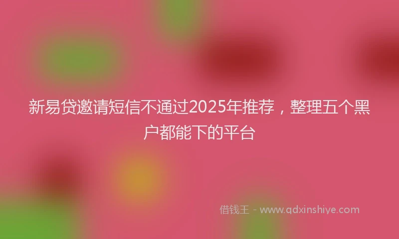 新易贷邀请短信不通过2025年推荐，整理五个黑户都能下的平台