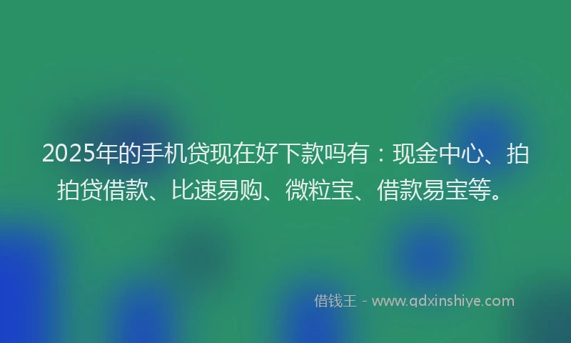 2025年的手机贷现在好下款吗有：现金中心、拍拍贷借款、比速易购、微粒宝、借款易宝等。