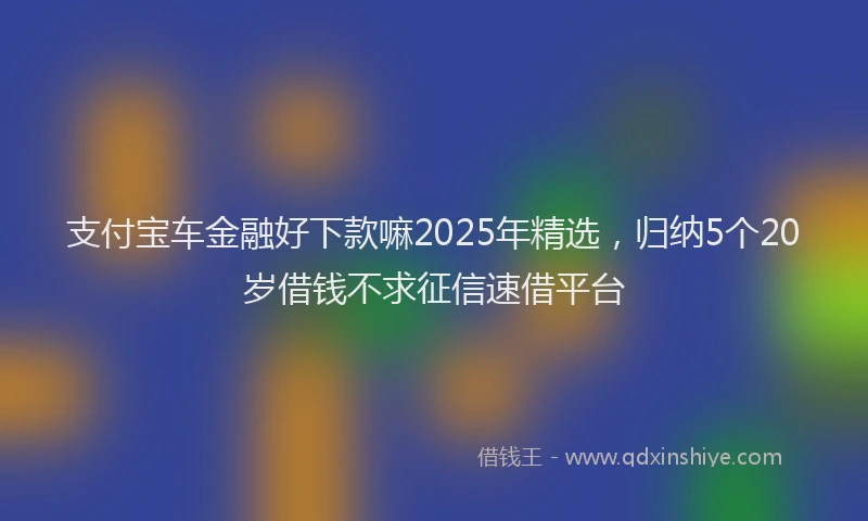 支付宝车金融好下款嘛2025年精选，归纳5个20岁借钱不求征信速借平台