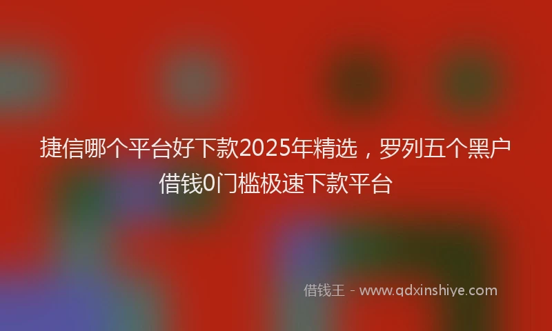 捷信哪个平台好下款2025年精选，罗列五个黑户借钱0门槛极速下款平台