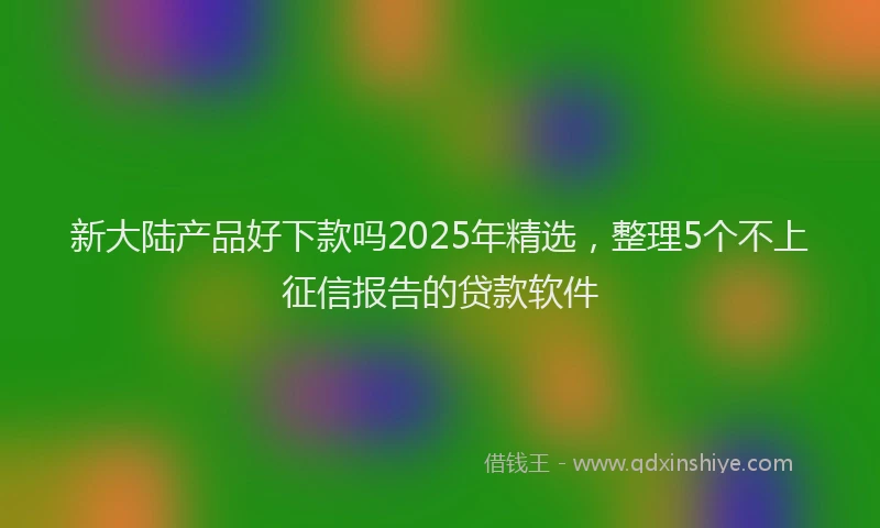 新大陆产品好下款吗2025年精选，整理5个不上征信报告的贷款软件