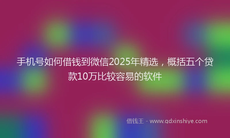 手机号如何借钱到微信2025年精选，概括五个贷款10万比较容易的软件