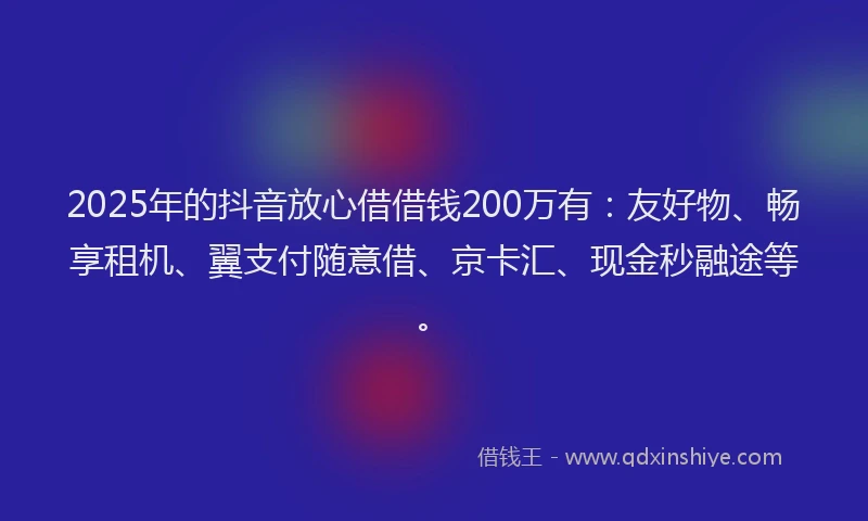 2025年的抖音放心借借钱200万有：友好物、畅享租机、翼支付随意借、京卡汇、现金秒融途等。