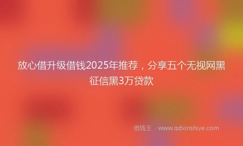 放心借升级借钱2025年推荐，分享五个无视网黑征信黑3万贷款