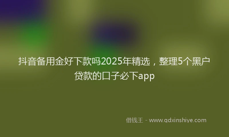 抖音备用金好下款吗2025年精选，整理5个黑户贷款的口子必下app