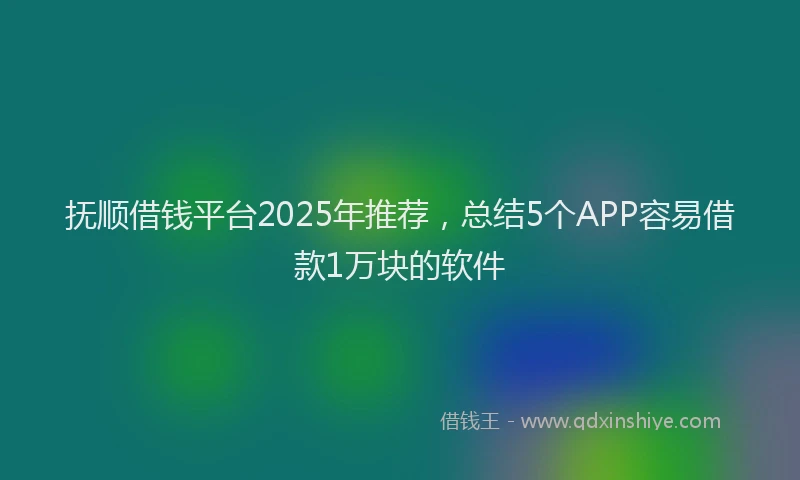 抚顺借钱平台2025年推荐，总结5个APP容易借款1万块的软件
