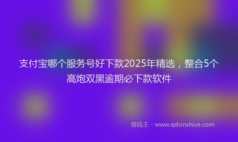 支付宝哪个服务号好下款2025年精选，整合5个高炮双黑逾期必下款软件