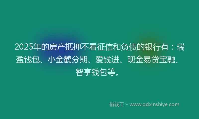 2025年的房产抵押不看征信和负债的银行有：瑞盈钱包、小金鹤分期、爱钱进、现金易贷宝融、智享钱包等。