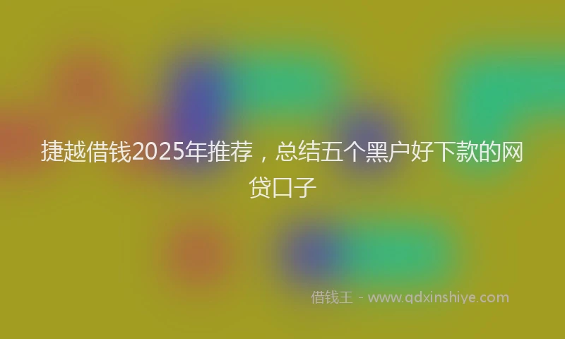捷越借钱2025年推荐，总结五个黑户好下款的网贷口子