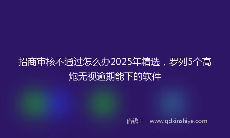招商审核不通过怎么办2025年精选，罗列5个高炮无视逾期能下的软件