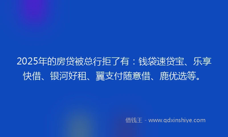 2025年的房贷被总行拒了有：钱袋速贷宝、乐享快借、银河好租、翼支付随意借、鹿优选等。