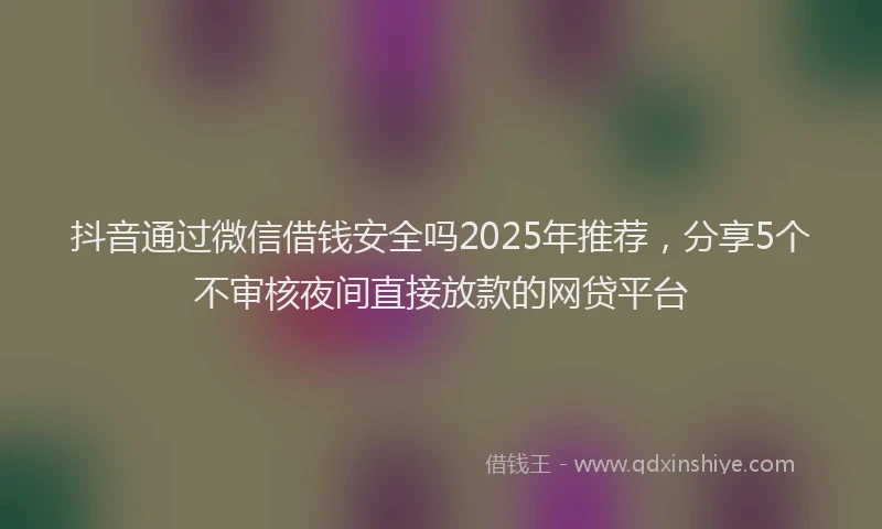 抖音通过微信借钱安全吗2025年推荐，分享5个不审核夜间直接放款的网贷平台