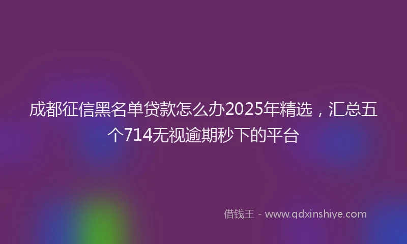 成都征信黑名单贷款怎么办2025年精选，汇总五个714无视逾期秒下的平台