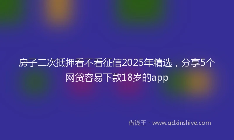 房子二次抵押看不看征信2025年精选，分享5个网贷容易下款18岁的app