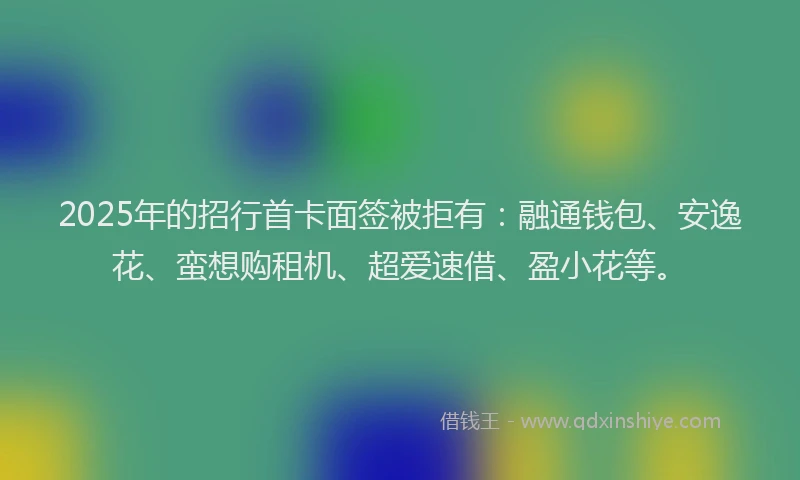 2025年的招行首卡面签被拒有：融通钱包、安逸花、蛮想购租机、超爱速借、盈小花等。