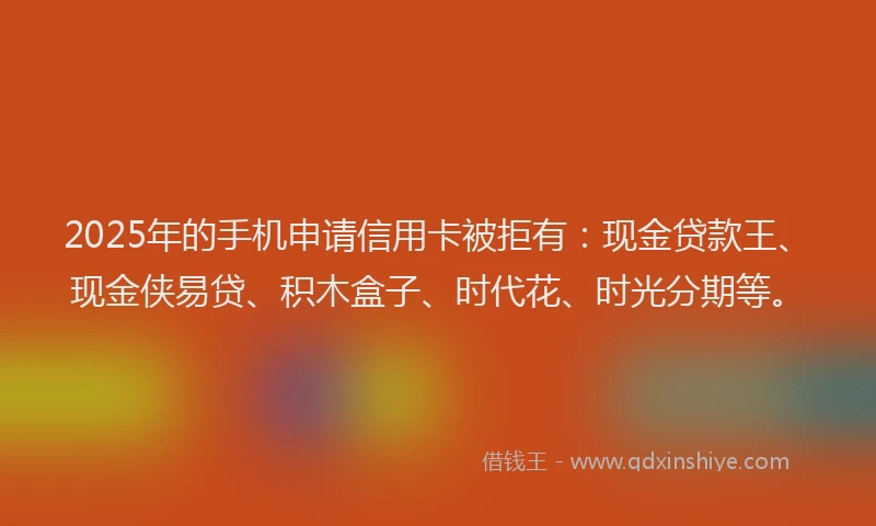 2025年的手机申请信用卡被拒有：现金贷款王、现金侠易贷、积木盒子、时代花、时光分期等。