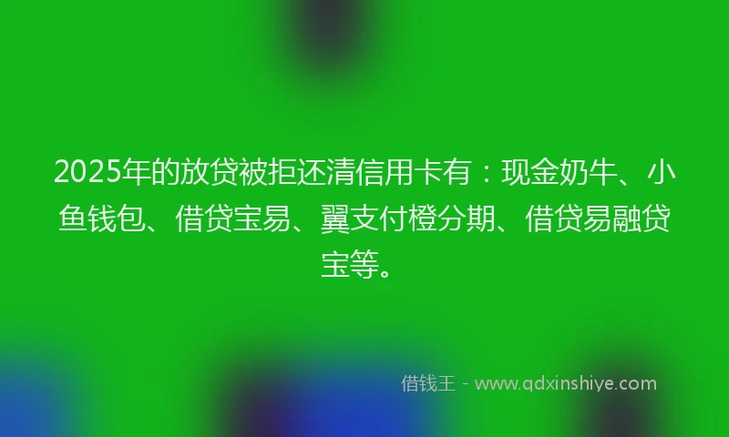 2025年的放贷被拒还清信用卡有：现金奶牛、小鱼钱包、借贷宝易、翼支付橙分期、借贷易融贷宝等。