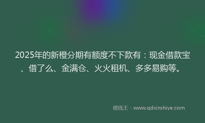 2025年的新橙分期有额度不下款有：现金借款宝、借了么、金满仓、火火租机、多多易购等。