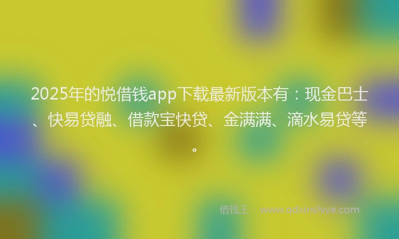 2025年的悦借钱app下载最新版本有：现金巴士、快易贷融、借款宝快贷、金满满、滴水易贷等。