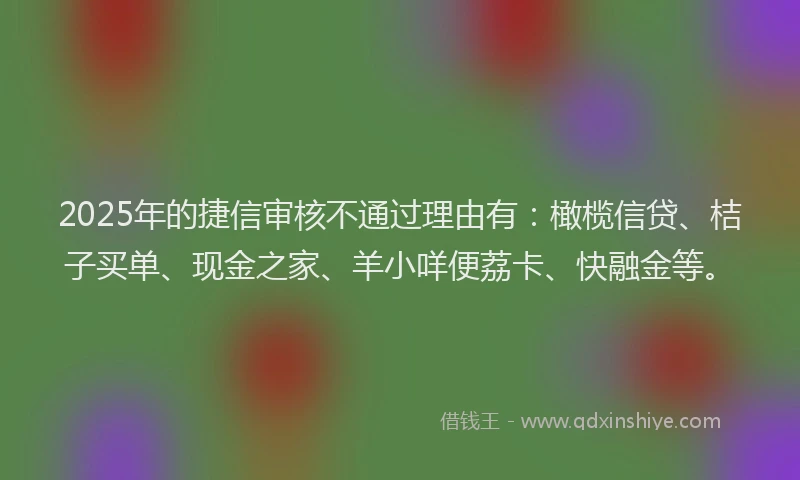 2025年的捷信审核不通过理由有：橄榄信贷、桔子买单、现金之家、羊小咩便荔卡、快融金等。